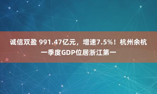 诚信双盈 991.47亿元，增速7.5%！杭州余杭一季度GDP位居浙江第一