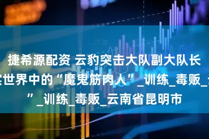 捷希源配资 云豹突击大队副大队长臧子风：现实世界中的“魔鬼筋肉人”_训练_毒贩_云南省昆明市