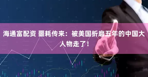 海通富配资 噩耗传来：被美国折磨五年的中国大人物走了！