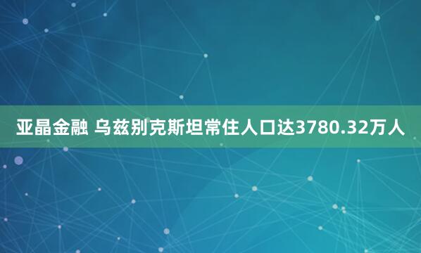 亚晶金融 乌兹别克斯坦常住人口达3780.32万人