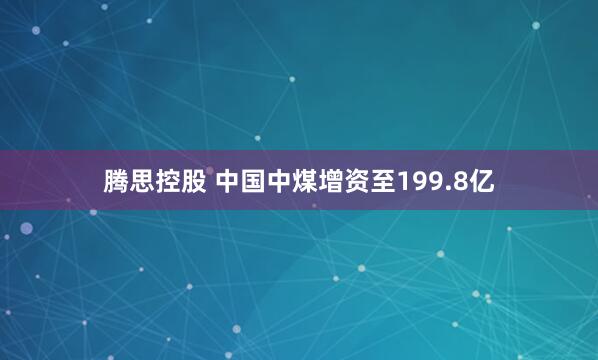 腾思控股 中国中煤增资至199.8亿