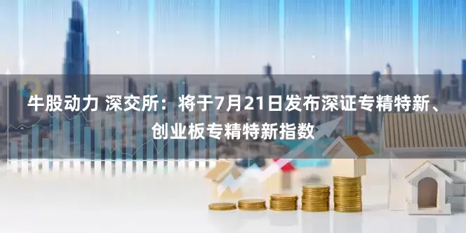 牛股动力 深交所：将于7月21日发布深证专精特新、创业板专精特新指数