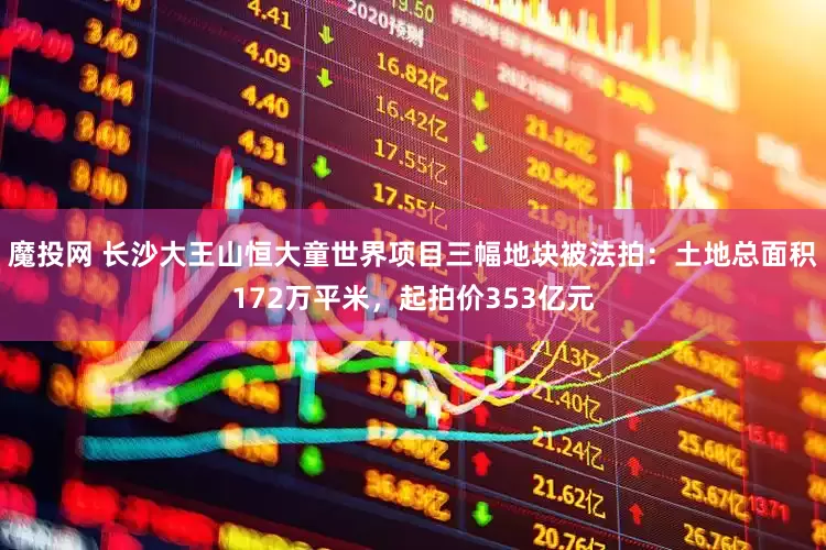 魔投网 长沙大王山恒大童世界项目三幅地块被法拍：土地总面积172万平米，起拍价353亿元
